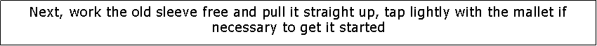 Text Box: Next, work the old sleeve free and pull it straight up, tap lightly with the mallet if necessary to get it started