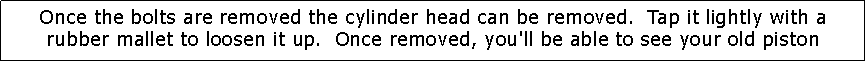 Text Box: Once the bolts are removed the cylinder head can be removed.  Tap it lightly with a rubber mallet to loosen it up.  Once removed, you'll be able to see your old piston