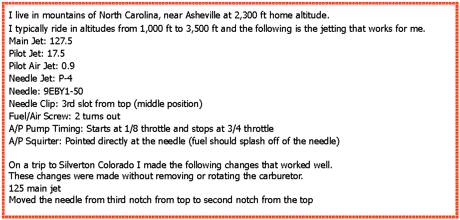 Text Box: I live in mountains of North Carolina, near Asheville at 2,300 ft home altitude.I typically ride in altitudes from 1,000 ft to 3,500 ft and the following is the jetting that works for me.Main Jet: 127.5Pilot Jet: 17.5Pilot Air Jet: 0.9Needle Jet: P-4Needle: 9EBY1-50Needle Clip: 3rd slot from top (middle position)Fuel/Air Screw: 2 turns outA/P Pump Timing: Starts at 1/8 throttle and stops at 3/4 throttleA/P Squirter: Pointed directly at the needle (fuel should splash off of the needle)On a trip to Silverton Colorado I made the following changes that worked well.These changes were made without removing or rotating the carburetor.125 main jetMoved the needle from third notch from top to second notch from the top