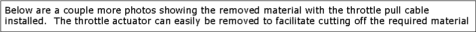 Text Box: Below are a couple more photos showing the removed material with the throttle pull cable installed.  The throttle actuator can easily be removed to facilitate cutting off the required material